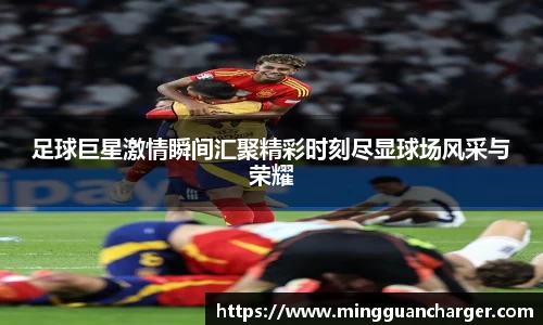 足球巨星激情瞬间汇聚精彩时刻尽显球场风采与荣耀